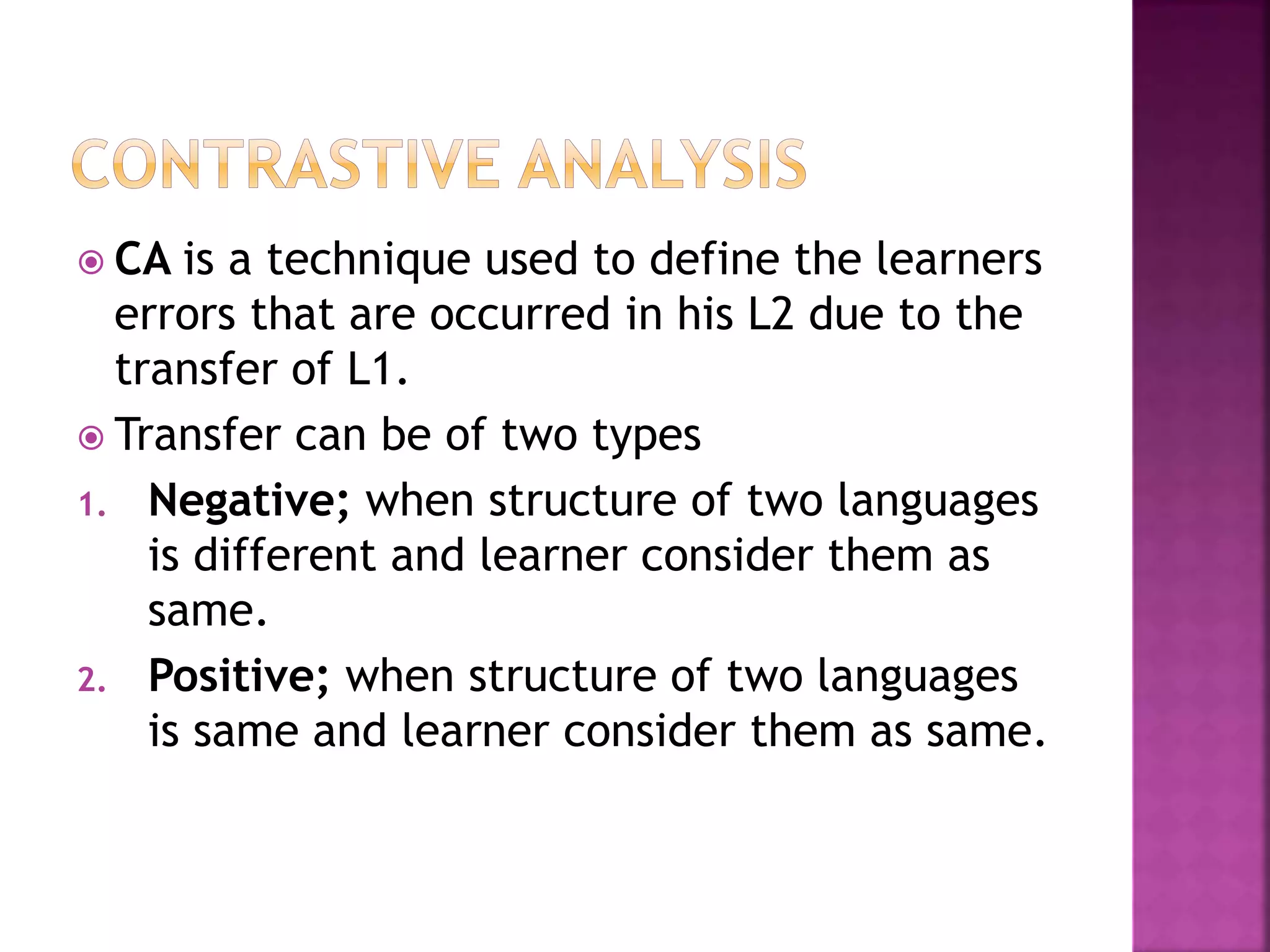  CA is a technique used to define the learners
errors that are occurred in his L2 due to the
transfer of L1.
 Transfer can be of two types
1. Negative; when structure of two languages
is different and learner consider them as
same.
2. Positive; when structure of two languages
is same and learner consider them as same.
 