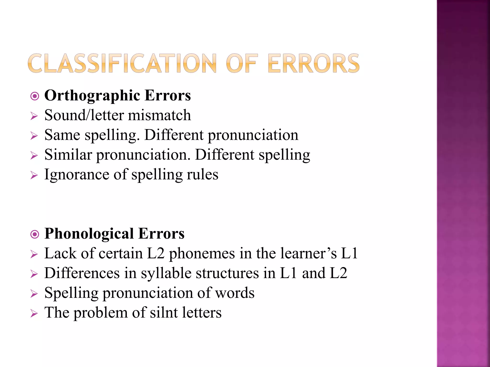  Orthographic Errors
 Sound/letter mismatch
 Same spelling. Different pronunciation
 Similar pronunciation. Different spelling
 Ignorance of spelling rules
 Phonological Errors
 Lack of certain L2 phonemes in the learner’s L1
 Differences in syllable structures in L1 and L2
 Spelling pronunciation of words
 The problem of silnt letters
 