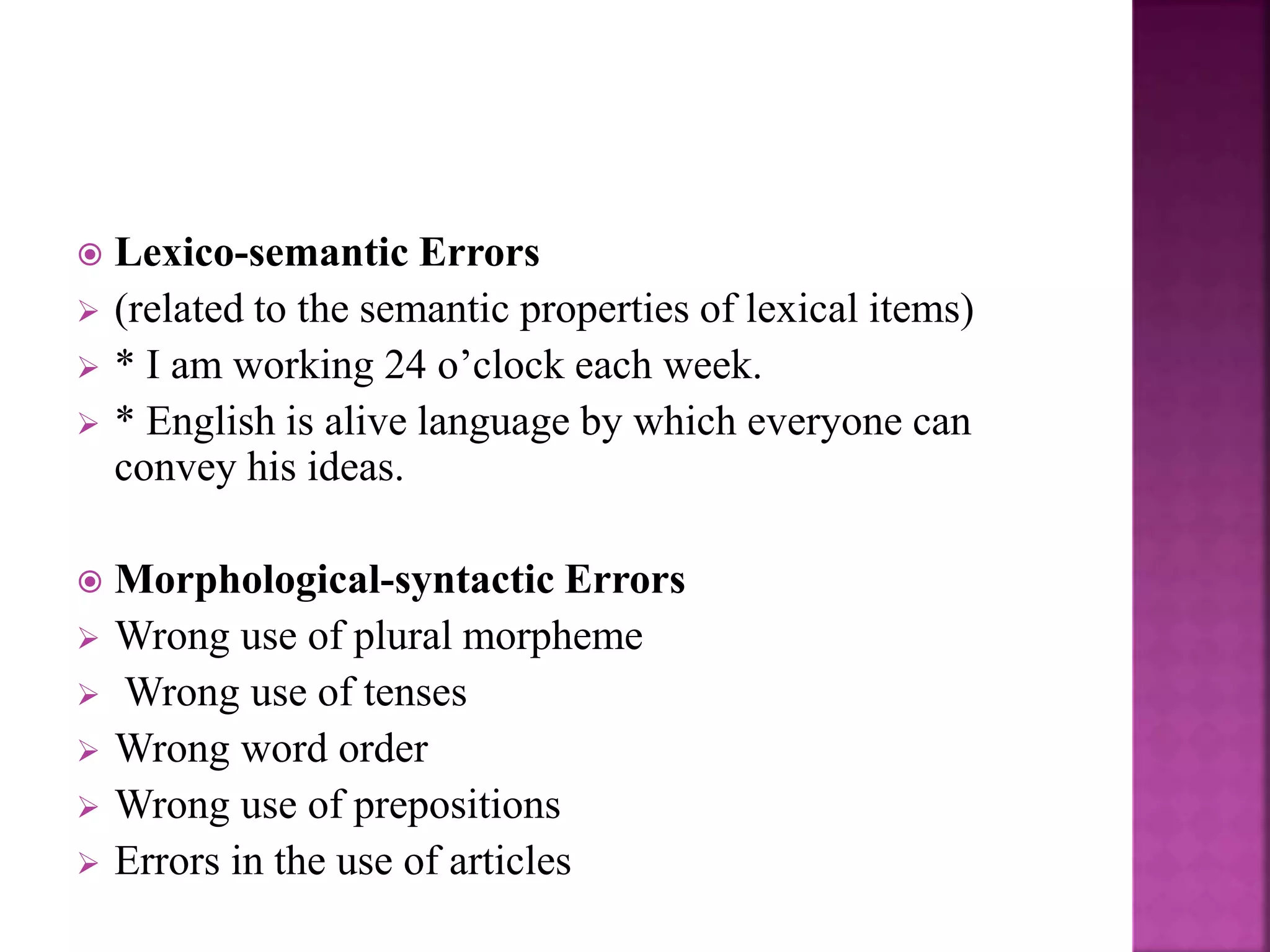  Lexico-semantic Errors
 (related to the semantic properties of lexical items)
 * I am working 24 o’clock each week.
 * English is alive language by which everyone can
convey his ideas.
 Morphological-syntactic Errors
 Wrong use of plural morpheme
 Wrong use of tenses
 Wrong word order
 Wrong use of prepositions
 Errors in the use of articles
 
