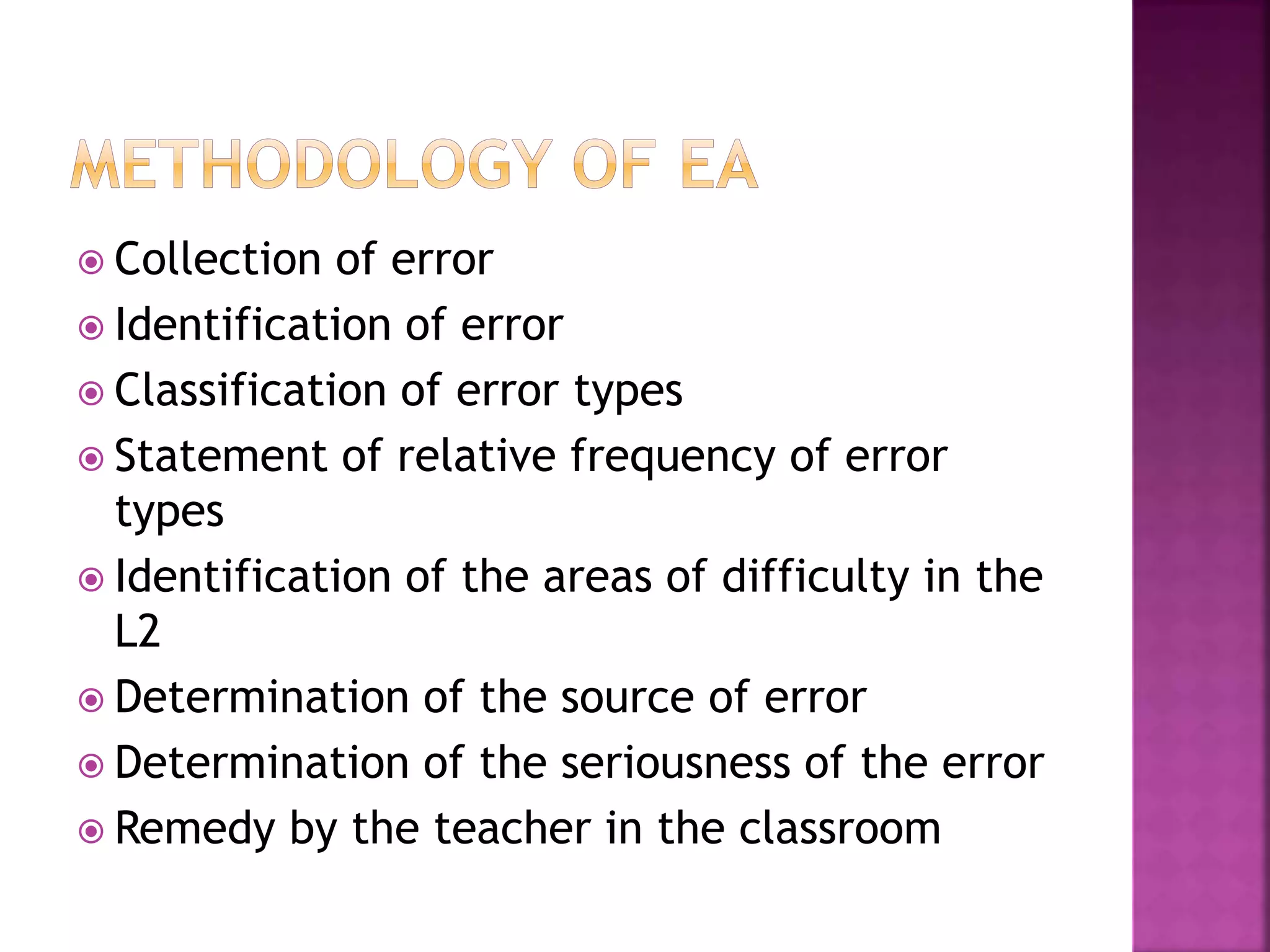  Collection of error
 Identification of error
 Classification of error types
 Statement of relative frequency of error
types
 Identification of the areas of difficulty in the
L2
 Determination of the source of error
 Determination of the seriousness of the error
 Remedy by the teacher in the classroom
 