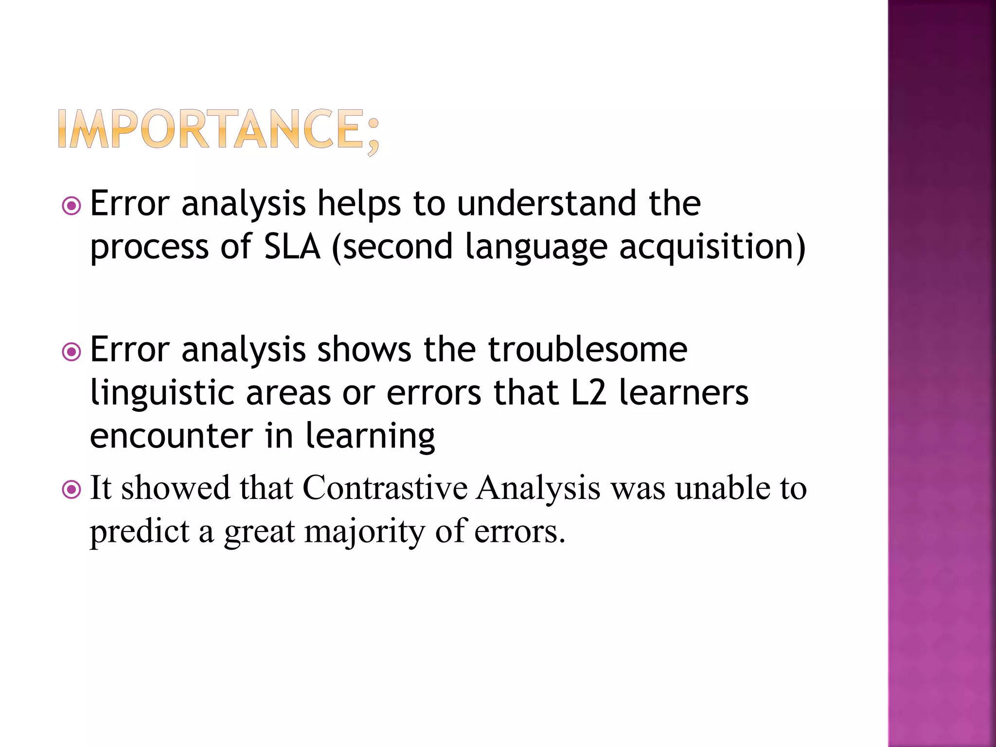  Error analysis helps to understand the
process of SLA (second language acquisition)
 Error analysis shows the troublesome
linguistic areas or errors that L2 learners
encounter in learning
 It showed that Contrastive Analysis was unable to
predict a great majority of errors.
 