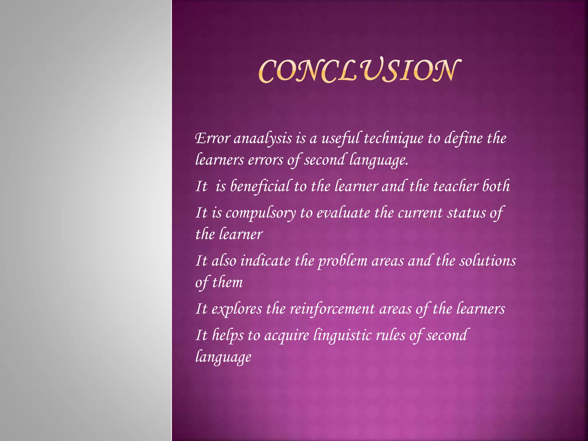 Error anaalysis is a useful technique to define the
learners errors of second language.
It is beneficial to the learner and the teacher both
It is compulsory to evaluate the current status of
the learner
It also indicate the problem areas and the solutions
of them
It explores the reinforcement areas of the learners
It helps to acquire linguistic rules of second
language
 