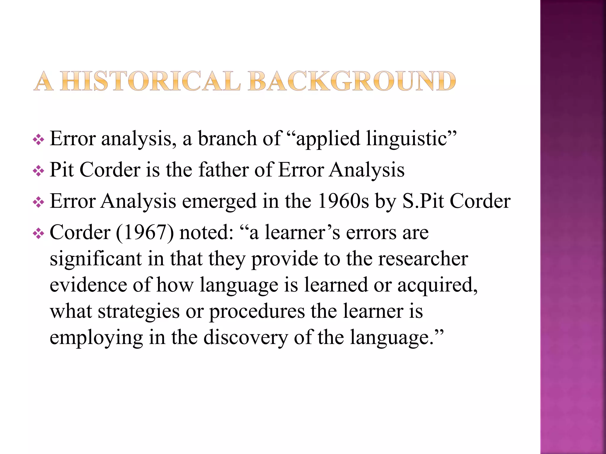  Error analysis, a branch of “applied linguistic”
 Pit Corder is the father of Error Analysis
 Error Analysis emerged in the 1960s by S.Pit Corder
 Corder (1967) noted: “a learner’s errors are
significant in that they provide to the researcher
evidence of how language is learned or acquired,
what strategies or procedures the learner is
employing in the discovery of the language.”
 