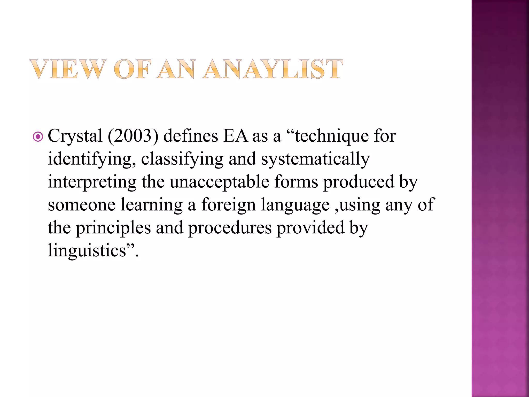  Crystal (2003) defines EA as a “technique for
identifying, classifying and systematically
interpreting the unacceptable forms produced by
someone learning a foreign language ,using any of
the principles and procedures provided by
linguistics”.
 