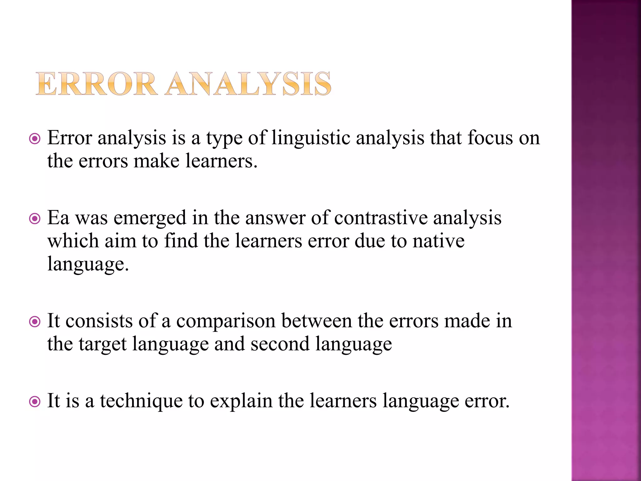  Error analysis is a type of linguistic analysis that focus on
the errors make learners.
 Ea was emerged in the answer of contrastive analysis
which aim to find the learners error due to native
language.
 It consists of a comparison between the errors made in
the target language and second language
 It is a technique to explain the learners language error.
 