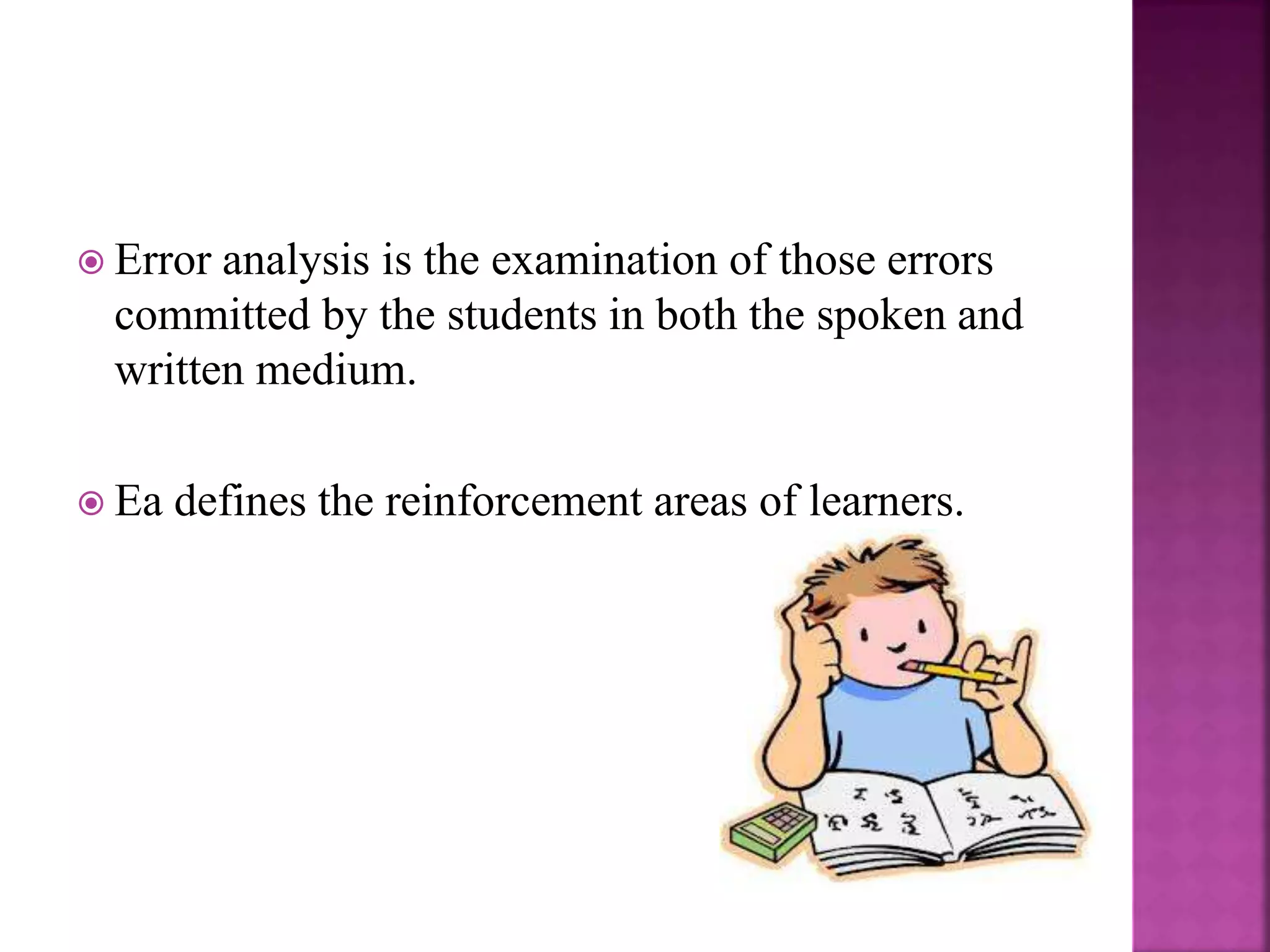  Error analysis is the examination of those errors
committed by the students in both the spoken and
written medium.
 Ea defines the reinforcement areas of learners.
 