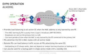16
COPYRIGHT © 2014 ALCATEL-LUCENT. ALL RIGHTS RESERVED.
EVPN OPERATION
ALIASING
• Provides load balancing to all-active CE when the MAC address is only learned by one PE
- First MAC learning by PE is usually from a Layer 2 broadcast (ARP/ND/DHCP)
- Broadcasts are sent on the primary link in a LAG
- Can have periods of time when the MAC is only learned by the PE connected to the primary link
• PEs advertise the ESI in MAC routes with all-active mode
• Remote PEs can load balance traffic across all PEs advertising the same ESI
- Multipathing to CE always works, does not depend on random learning situations or hashing at CE
• Can also be used for a backup path in single-active mode with a standby link
MAC/IP
MAC
Learned
MAC Not
Learned
Knows MAC is Reachable
via Ethernet Segment
MAC/IP
ESI
 