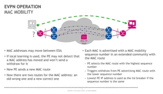 17
COPYRIGHT © 2014 ALCATEL-LUCENT. ALL RIGHTS RESERVED.
EVPN OPERATION
MAC MOBILITY
• MAC addresses may move between ESIs
• If local learning is used, the PE may not detect that
a MAC address has moved and won’t send a
withdraw for it
• New PE sends a new MAC route
• Now there are two routes for the MAC address: an
old wrong one and a new correct one
• Each MAC is advertised with a MAC mobility
sequence number in an extended community with
the MAC route
- PE selects the MAC route with the highest sequence
number
- Triggers withdraw from PE advertising MAC route with
the lower sequence number
- Lowest PE IP address is used as the tie breaker if the
sequence number is the same
?
MAC/IP
Seq#
 
