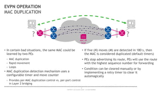 18
COPYRIGHT © 2014 ALCATEL-LUCENT. ALL RIGHTS RESERVED.
EVPN OPERATION
MAC DUPLICATION
• In certain bad situations, the same MAC could be
learned by two PEs
- MAC duplication
- Rapid movement
- Loops
• MAC duplication detection mechanism uses a
configurable timer and move counter
- Provides per-MAC duplication control vs. per-port control
in Layer 2 bridging
• If five (N) moves (M) are detected in 180 s, then
the MAC is considered duplicated (default timers)
• PEs stop advertising its route, PEs will use the route
with the highest sequence number for forwarding
• Condition can be cleared manually or by
implementing a retry timer to clear it
automagically
?
MAC/IP
Seq#
?
 