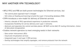 4
COPYRIGHT © 2014 ALCATEL-LUCENT. ALL RIGHTS RESERVED.
WHY ANOTHER VPN TECHNOLOGY?
• MPLS/VPLS and PBB are both proven technologies for Ethernet services, but
- The control plane approach hasn’t changed
- Still relies on flooding and learning to build the Layer 2 forwarding database (FDB)
• EVPN introduces a new model for delivery of Ethernet services
- Inherits a decade of VPLS operational experience in production networks
- Incorporates flexibility for service delivery over Layer 3 networks
- Abstracts and separates the control and data planes: MP-BGP carries MAC/IP routing information, choice
of data plane encapsulation
• Enables network operators to meet emerging needs in their networks
- Data center interconnect (DCI)
- Cloud and virtualization services
- Integrated Layer 2 and Layer 3 VPN services
- Overlay technologies that simplify topologies, and remove protocols from the network
 