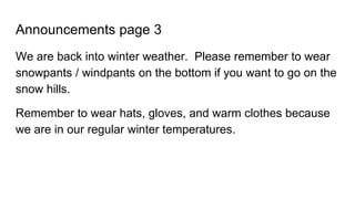 Announcements page 3
We are back into winter weather. Please remember to wear
snowpants / windpants on the bottom if you want to go on the
snow hills.
Remember to wear hats, gloves, and warm clothes because
we are in our regular winter temperatures.
 