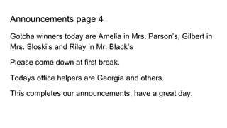 Announcements page 4
Gotcha winners today are Amelia in Mrs. Parson’s, Gilbert in
Mrs. Sloski’s and Riley in Mr. Black’s
Please come down at first break.
Todays office helpers are Georgia and others.
This completes our announcements, have a great day.
 
