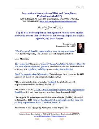 Page |1


        International Association of Risk and Compliance
                      Professionals (IARCP)
      1200 G Street NW Suite 800 Washington, DC 20005-6705 USA
        Tel: 202-449-9750 www.risk-compliance-association.com



 Top 10 risk and compliance management related news stories
and world events that (for better or for worse) shaped the week's
                   agenda, and what is next

                                                       George Lekatis
                                               President of the IARCP

“Our lives are defined by opportunities, even the ones we miss.”
― F. Scott Fitzgerald, The Curious Case of Benjamin Button

Dear Member,

They missed it! Countries “missed” Basel 2 and Basel 2.5 (forget Basel 3).
No, they did not choose to ignore it, to minimize the cost for their banks
or to play the regulatory arbitrage game… they just missed it.

Don’t be so polite Basel Committee! According to their report to the G20
Leaders on Basel III implementation, June 2012:

“There are jurisdictions which have missed the globally-agreed
implementation dates for Basel II and 2.5”

“As of end-May 2012, 21 of 27 Basel member countries have implemented
Basel II, which had been due to come into force from end-2006”

“Among the 29 global systemically important banks (G-SIBs) identified
in November 2011, nine are headquartered in jurisdictions that have not
yet fully implemented Basel II and/or Basel 2.5”

Read more at No 1 (page 5). Welcome to the Top 10 list.
      _____________________________________________________________
     International Association of Risk and Compliance Professionals (IARCP)
                      www.risk-compliance-association.com
 
