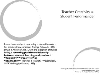 Teacher Creativity =
                                                         Student Performance




Research on teachers’ personality traits and behaviors
has produced few consistent ﬁndings (Schalock, 1979;
Druva & Anderson, 1983), with the exception of studies
ﬁnding a recurring positive relationship
between student learning and teachers’
“ﬂexibility,” “creativity,” or
“adaptability” (Berliner & Tikunoff, 1976; Schalock,
1979; Walberg & Waxman, 1983).

                                                         Teacher Quality and Student Achievement: A Review of State Policy Evidence
                                                                                                Linda Darling-Hammond (1999)
                                                                                     Center for the Study of Teaching and Policy
 