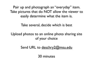 Pair up and photograph an “everyday” item.
Take pictures that do NOT allow the viewer to
       easily determine what the item is.

      Take several, decide which is best

Upload photos to an online photo sharing site
              of your choice

      Send URL to deschry2@msu.edu

                 30 minutes
 