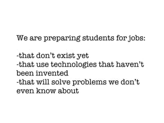 We are preparing students for jobs:

-that don’t exist yet
-that use technologies that haven’t
been invented
-that will solve problems we don’t
even know about
 