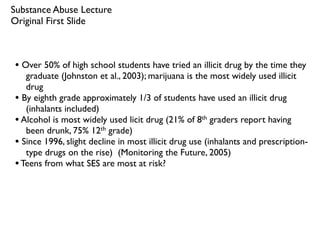 Substance Abuse Lecture
Original First Slide



• Over 50% of high school students have tried an illicit drug by the time they
   graduate (Johnston et al., 2003); marijuana is the most widely used illicit
   drug
• By eighth grade approximately 1/3 of students have used an illicit drug
   (inhalants included)
• Alcohol is most widely used licit drug (21% of 8th graders report having
   been drunk, 75% 12th grade)
• Since 1996, slight decline in most illicit drug use (inhalants and prescription-
   type drugs on the rise) (Monitoring the Future, 2005)
• Teens from what SES are most at risk?
 