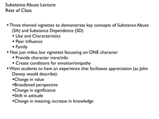 Substance Abuse Lecture
Rest of Class


• Three themed vignettes to demonstrate key concepts of Substance Abuse
   (SA) and Substance Dependence (SD)
   • Use and Characteristics
   • Peer Inﬂuence
   • Family
• Not just video, but vignettes focussing on ONE character
   • Provide character intro/info
   • Create conditions for emotion/empathy
• Want students to have an experience that facilitates appreciation (as John
   Dewey would describe):
   •Change in value
   •Broadened perspective
   •Change in signiﬁcance
   •Shift in attitude
   •Change in meaning, increase in knowledge
 