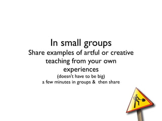 In small groups
Share examples of artful or creative
     teaching from your own
           experiences
           (doesn’t have to be big)
    a few minutes in groups & then share
 