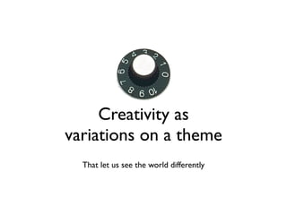 Creativity as
variations on a theme
  That let us see the world differently
 