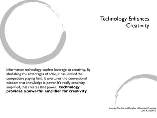 Technology Enhances
                                                                      Creativity




Information technology confers leverage to creativity. By
abolishing the advantages of scale, it has leveled the
competitive playing ﬁeld. It overturns the conventional
wisdom that knowledge is power. It's really creativity,
ampliﬁed, that creates that power... technology
provides a powerful ampliﬁer for creativity.



                                                               Jamming: The Art and Discipline of Business Creativity
                                                                                                    John Kao (1997)
 
