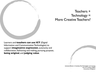 Teachers +
                                                                   Technology =
                                                          More Creative Teachers?




Learners and teachers can use ICT (Digital
Information and Communication Technologies) to
support imaginative expression, autonomy and
collaboration, fashioning and making, pursuing purpose,
being original, and judging value.




                                                                Literature Review in Creativity, New Technologies and Learning
                                                                                                     Avril M. Loveless (2002)
                                                                                                       University of Brighton
 