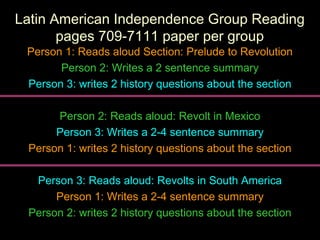Latin American Independence Group ReadingLatin American Independence Group Reading
pages 709-7111 paper per grouppages 709-7111 paper per group
Person 1: Reads aloud Section: Prelude to RevolutionPerson 1: Reads aloud Section: Prelude to Revolution
Person 2: Writes a 2 sentence summaryPerson 2: Writes a 2 sentence summary
Person 3: writes 2 history questions about the sectionPerson 3: writes 2 history questions about the section
Person 2: Reads aloud: Revolt in MexicoPerson 2: Reads aloud: Revolt in Mexico
Person 3: Writes a 2-4 sentence summaryPerson 3: Writes a 2-4 sentence summary
Person 1: writes 2 history questions about the sectionPerson 1: writes 2 history questions about the section
Person 3: Reads aloud: Revolts in South AmericaPerson 3: Reads aloud: Revolts in South America
Person 1: Writes a 2-4 sentence summaryPerson 1: Writes a 2-4 sentence summary
Person 2: writes 2 history questions about the sectionPerson 2: writes 2 history questions about the section
 