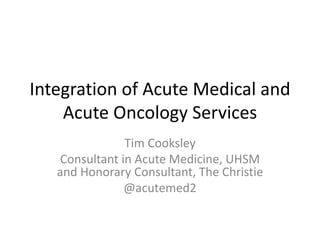 Integration of Acute Medical and
Acute Oncology Services
Tim Cooksley
Consultant in Acute Medicine, UHSM
and Honorary Consultant, The Christie
@acutemed2
 