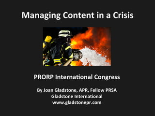 Managing	
  Content	
  in	
  a	
  Crisis	
  
PRORP	
  Interna1onal	
  Congress	
  
	
  
By	
  Joan	
  Gladstone,	
  APR,	
  Fellow	
  PRSA	
  
Gladstone	
  Interna1onal	
  
www.gladstonepr.com	
  
 