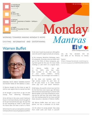 Warren Buffet www.mondaymantras.com
Monday※ Health:
Benefits of Cucumbar for Skin
..............5
※ Main:
All about Skin
...............2 & 3
※ Inspirational:
Warren Buffet
...............1
WORKING TOWARDS MAKING MONDAY’S MORE
EXCITING INFORMATIVE AND ENTERTAINING Mantras
※ Spiritual:
NIRGUN - Awareness is freedom - Sadhguru
...............4
| ⁜ 16 | ⁜ May | ⁜ 2016 |
AMAZING FACTS ABOUT WARREN BUFFET:
3rd RICHEST MAN IN THE WORLD in 2016:-
1) Warren bought his first share at age 11
and he now regrets that he started too late!
2) He bought a small farm at age 14 with
savings from delivering newspapers.
3) He still lives in the same small 3 bedroom
house in mid-town Omaha, that he bought af-
ter he got married 50 years ago. He says that
he has everything he needs in that house.
His house does not have a wall or a fence.
4) He drives his own car everywhere and does
nothaveadriverorsecuritypeoplearoundhim.
5) He never travels by private jet, althoughhe
owns the world’s largest private jet company.
6) His company, Berkshire Hathaway, owns
63 companies. He writes only one letter each
year to the CEOs of these companies, giv-
ing them goals for the year. He never holds
meetings or calls them on a regular basis.
7) Warren Buffet has giv-
en his CEO’s only two rules.
Rule number 1: Do not lose any
of your share holder’s money.
Rule number 2: Do not forget rule number 1.
8) He does not socialize with the
high society crowd. His past time af-
ter he gets home is to make himself
some pop corn and watch television.
9) Bill Gates, the world’s richest man met him
for the first time only 5 years ago. Bill Gates
did not think he had anything in common with
Warren Buffet. So he had scheduled his meet-
ing only for half hour. But when Gates met
him, the meeting lasted for ten hours and Bill
Gates became a devotee of Warren Buffet.
10) Warren Buffet does not carry a cell
phone, nor has a computer on his desk.
11) His advice to young people: Stay away
from credit cards and invest in yourself.
12) He has donated $31 bil
lion (85% of his fortune) to charity.
Source:
https://www.facebook.com/Inspira-
tionalsnq/posts/348991698530425
| MondayMantras.com | Inspirational | 							 	 1
 
