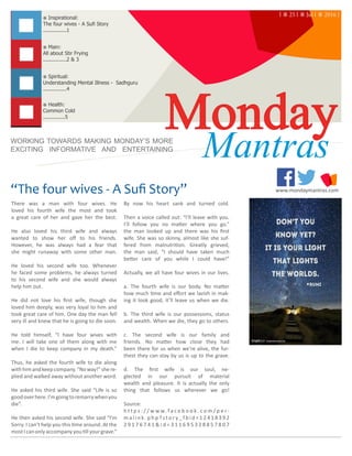 “The four wives - A Sufi Story” www.mondaymantras.com
Monday※ Health:
Common Cold
..............5
※ Main:
All about Stir Frying
...............2 & 3
※ Inspirational:
The four wives - A Sufi Story
...............1
WORKING TOWARDS MAKING MONDAY’S MORE
EXCITING INFORMATIVE AND ENTERTAINING
Mantras
※ Spiritual:
Understanding Mental Illness - Sadhguru
...............4
There was a man with four wives. He
loved his fourth wife the most and took
a great care of her and gave her the best.
He also loved his third wife and always
wanted to show her off to his friends.
However, he was always had a fear that
she might runaway with some other man.
He loved his second wife too. Whenever
he faced some problems, he always turned
to his second wife and she would always
help him out.
He did not love his first wife, though she
loved him deeply, was very loyal to him and
took great care of him. One day the man fell
very ill and knew that he is going to die soon.
He told himself, “I have four wives with
me. I will take one of them along with me
when I die to keep company in my death.”
Thus, he asked the fourth wife to die along
withhimandkeepcompany.“Noway!”shere-
plied and walked away without another word.
He asked his third wife. She said “Life is so
goodoverhere.I’mgoingtoremarrywhenyou
die”.
He then asked his second wife. She said “I’m
Sorry. I can’t help you this time around. At the
mostIcanonlyaccompanyyoutillyourgrave.”
By now his heart sank and turned cold.
Then a voice called out: “I’ll leave with you.
I’ll follow you no matter where you go.”
the man looked up and there was his first
wife. She was so skinny, almost like she suf-
fered from malnutrition. Greatly grieved,
the man said, “I should have taken much
better care of you while I could have!”
Actually, we all have four wives in our lives.
a. The fourth wife is our body. No matter
how much time and effort we lavish in mak-
ing it look good, it’ll leave us when we die.
b. The third wife is our possessions, status
and wealth. When we die, they go to others.
c. The second wife is our family and
friends. No matter how close they had
been there for us when we’re alive, the fur-
thest they can stay by us is up to the grave.
d. The first wife is our soul, ne-
glected in our pursuit of material
wealth and pleasure. It is actually the only
thing that follows us wherever we go!
Source:
h t t p s : / / w w w. f a c e b o o k . c o m / p e r -
m a l i n k . p h p ? s t o r y _ f b i d = 1 2 4 1 8 3 9 2
2 9 1 7 6 7 4 1 & i d = 3 1 1 6 9 5 3 2 8 8 5 7 8 0 7
| ⁜ 25 | ⁜ Jul | ⁜ 2016 |
| MondayMantras.com | Inspirational | 							 	 1
 