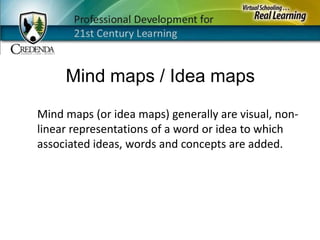 Mind maps / Idea mapsMind maps (or idea maps) generally are visual, non-linear representations of a word or idea to which associated ideas, words and concepts are added.