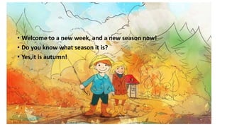 Hello again!
• Welcome to a new week, and a new season now!
• Do you know what season it is?
• Yes,it is autumn!
 