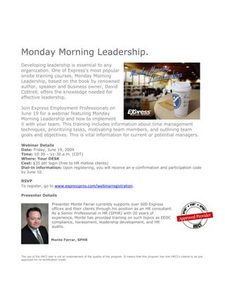 Monday Morning Leadership.
Developing leadership is essential to any
organization. One of Express’s most popular
onsite training courses, Monday Morning
Leadership, based on the book by renowned
author, speaker and business owner, David
Cottrell, offers the knowledge needed for
effective leadership.

Join Express Employment Professionals on
June 19 for a webinar featuring Monday
Morning Leadership and how to implement
it with your team. This training includes information about time management
techniques, prioritizing tasks, motivating team members, and outlining team
goals and objectives. This is vital information for current or potential managers.

Webinar Details
Date: Friday, June 19, 2009
Time: 10:30 – 11:30 a.m. (CDT)
Where: Your DESK
Cost: $35 per login (free to HR Hotline clients)
Dial-in information: Upon registering, you will receive an e-confirmation and participation code
by June 10.

RSVP
To register, go to www.expresspros.com/webinarregistration.

Presenter Details

                       Presenter Monte Farrar currently supports over 600 Express
                       offices and their clients through his position as an HR consultant.
                       As a Senior Professional in HR (SPHR) with 20 years of
                       experience, Monte has provided training on such topics as EEOC
                       compliance, harassment, leadership development, and HR
                       audits.


                      Monte Farrar, SPHR




The use of the HRCI seal is not an endorsement of the quality of the program. It means that this program has met HRCI’s criteria to be pre-
approved for re-certification credit.
 