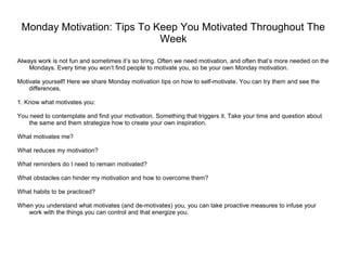 Monday Motivation: Tips To Keep You Motivated Throughout The
Week
Always work is not fun and sometimes it’s so tiring. Often we need motivation, and often that’s more needed on the
Mondays. Every time you won’t find people to motivate you, so be your own Monday motivation.
Motivate yourself! Here we share Monday motivation tips on how to self-motivate. You can try them and see the
differences.
1. Know what motivates you:
You need to contemplate and find your motivation. Something that triggers it. Take your time and question about
the same and them strategize how to create your own inspiration.
What motivates me?
What reduces my motivation?
What reminders do I need to remain motivated?
What obstacles can hinder my motivation and how to overcome them?
What habits to be practiced?
When you understand what motivates (and de-motivates) you, you can take proactive measures to infuse your
work with the things you can control and that energize you.
 