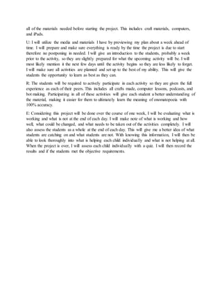all of the materials needed before starting the project. This includes craft materials, computers,
and iPads.
U: I will utilize the media and materials I have by previewing my plan about a week ahead of
time. I will prepare and make sure everything is ready by the time the project is due to start
therefore no postponing in needed. I will give an introduction to the students, probably a week
prior to the activity, so they are slightly prepared for what the upcoming activity will be. I will
most likely mention it the next few days until the activity begins so they are less likely to forget.
I will make sure all activities are planned and set up to the best of my ability. This will give the
students the opportunity to learn as best as they can.
R: The students will be required to actively participate in each activity so they are given the full
experience as each of their peers. This includes all crafts made, computer lessons, podcasts, and
bot making. Participating in all of these activities will give each student a better understanding of
the material, making it easier for them to ultimately learn the meaning of onomatopoeia with
100% accuracy.
E: Considering this project will be done over the course of one week, I will be evaluating what is
working and what is not at the end of each day. I will make note of what is working and how
well, what could be changed, and what needs to be taken out of the activities completely. I will
also assess the students as a whole at the end of each day. This will give me a better idea of what
students are catching on and what students are not. With knowing this information, I will then be
able to look thoroughly into what is helping each child individually and what is not helping at all.
When the project is over, I will assess each child individually with a quiz. I will then record the
results and if the students met the objective requirements.
 