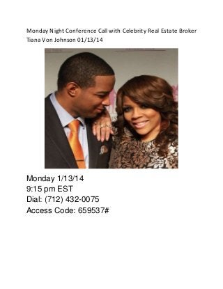 Monday Night Conference Call with Celebrity Real Estate Broker
Tiana Von Johnson 01/13/14

Monday 1/13/14
9:15 pm EST
Dial: (712) 432-0075
Access Code: 659537#

 