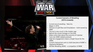 Current Scenario of Wrestling
(2016 onwards)
• Current era of wrestling - New Era
• Began in 2016
• Decision to split Raw and Smackdown – both owned by
WWF
• The era is very much in the modern age
• Behind-the-scenes footage on YouTube
• Make online bets about the outcome of matches
• Tune into WWE-related podcasts
• High fan engagement means a bright future for the
WWE!
• Current chairwoman and co-chief executive of WWF is
Stephanie McMahon
• All Elite Wrestling (AEW) – a competitor of WWE
 