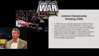 Extreme Championship
Wrestling (1994)
• In 1994, the non-compete agreement with Ted Turner
expired, to whom he had sold WCW in 1988, expired
and he decided to start promoting with the NWA again
• They held a tournament for the NWA's top prize
• Began power plays and began contemplating a plan to
secede ECW from the NWA in a controversial and
public manner that would attract attention to ECW and
insult the NWA organization
 
