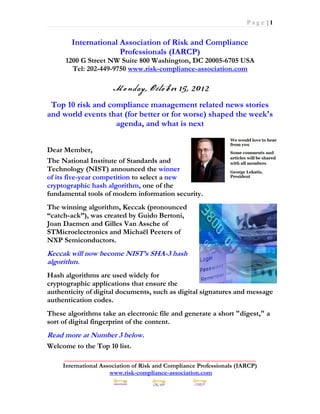 Page |1


        International Association of Risk and Compliance
                      Professionals (IARCP)
      1200 G Street NW Suite 800 Washington, DC 20005-6705 USA
        Tel: 202-449-9750 www.risk-compliance-association.com



 Top 10 risk and compliance management related news stories
and world events that (for better or for worse) shaped the week's
                   agenda, and what is next


Dear Member,
The National Institute of Standards and
Technology (NIST) announced the winner
of its five-year competition to select a new
cryptographic hash algorithm, one of the
fundamental tools of modern information security.
The winning algorithm, Keccak (pronounced
“catch-ack”), was created by Guido Bertoni,
Joan Daemen and Gilles Van Assche of
STMicroelectronics and Michaël Peeters of
NXP Semiconductors.
Keccak will now become NIST’s SHA-3 hash
algorithm.
Hash algorithms are used widely for
cryptographic applications that ensure the
authenticity of digital documents, such as digital signatures and message
authentication codes.
These algorithms take an electronic file and generate a short "digest," a
sort of digital fingerprint of the content.
Read more at Number 3 below.
Welcome to the Top 10 list.
      _____________________________________________________________
     International Association of Risk and Compliance Professionals (IARCP)
                      www.risk-compliance-association.com
 