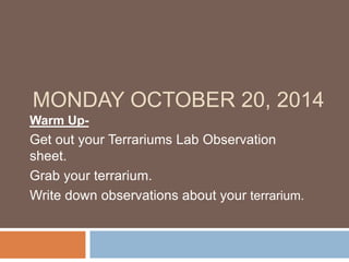 MONDAY OCTOBER 20, 2014 
Warm Up- 
Get out your Terrariums Lab Observation 
sheet. 
Grab your terrarium. 
Write down observations about your terrarium. 
 