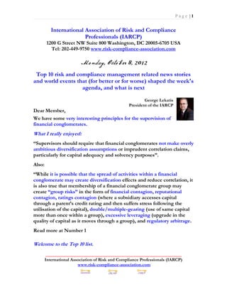 Page |1


           International Association of Risk and Compliance
                         Professionals (IARCP)
        1200 G Street NW Suite 800 Washington, DC 20005-6705 USA
          Tel: 202-449-9750 www.risk-compliance-association.com



 Top 10 risk and compliance management related news stories
and world events that (for better or for worse) shaped the week's
                   agenda, and what is next

                                                          George Lekatis
                                                  President of the IARCP
Dear Member,
We have some very interesting principles for the supervision of
financial conglomerates.
What I really enjoyed:
“Supervisors should require that financial conglomerates not make overly
ambitious diversification assumptions or imprudent correlation claims,
particularly for capital adequacy and solvency purposes”.
Also:
“While it is possible that the spread of activities within a financial
conglomerate may create diversification effects and reduce correlation, it
is also true that membership of a financial conglomerate group may
create “group risks” in the form of financial contagion, reputational
contagion, ratings contagion (where a subsidiary accesses capital
through a parent’s credit rating and then suffers stress following the
utilisation of the capital), double/multiple-gearing (use of same capital
more than once within a group), excessive leveraging (upgrade in the
quality of capital as it moves through a group), and regulatory arbitrage.
Read more at Number 1

Welcome to the Top 10 list.
         _____________________________________________________________
        International Association of Risk and Compliance Professionals (IARCP)
                         www.risk-compliance-association.com
 