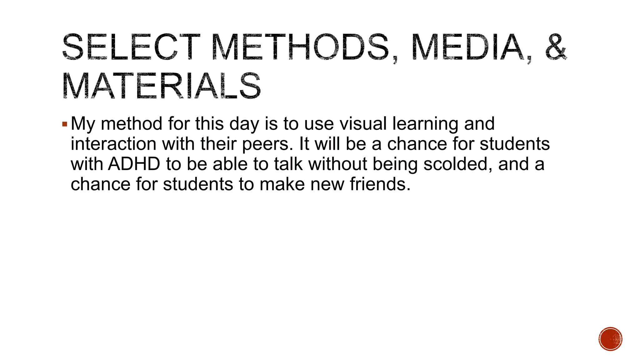  My method for this day is to use visual learning and

interaction with their peers. It will be a chance for students
with ADHD to be able to talk without being scolded, and a
chance for students to make new friends.

 
