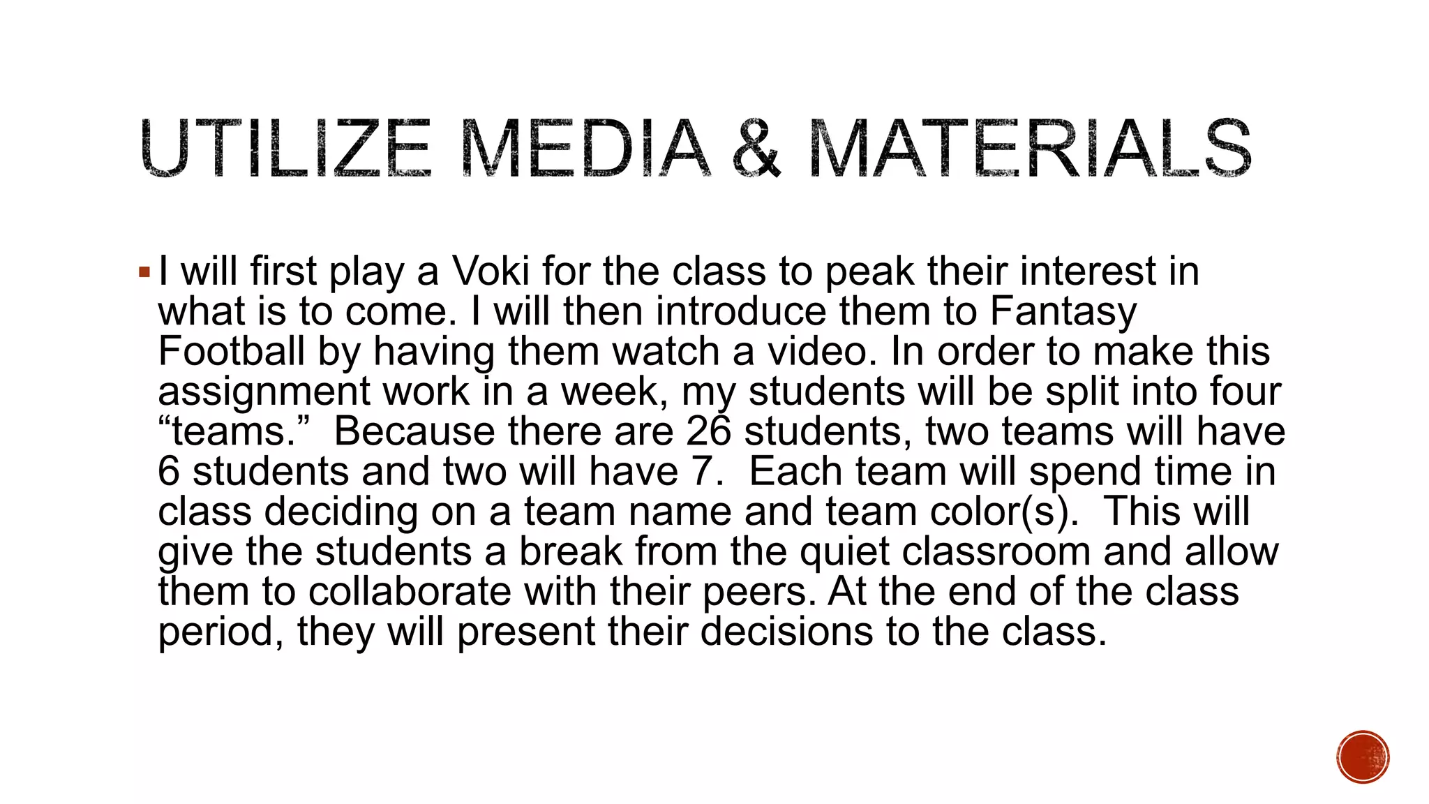  I will first play a Voki for the class to peak their interest in

what is to come. I will then introduce them to Fantasy
Football by having them watch a video. In order to make this
assignment work in a week, my students will be split into four
“teams.” Because there are 26 students, two teams will have
6 students and two will have 7. Each team will spend time in
class deciding on a team name and team color(s). This will
give the students a break from the quiet classroom and allow
them to collaborate with their peers. At the end of the class
period, they will present their decisions to the class.

 