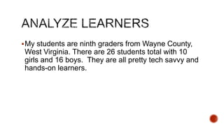  My students are ninth graders from Wayne County,

West Virginia. There are 26 students total with 10
girls and 16 boys. They are all pretty tech savvy and
hands-on learners.

 