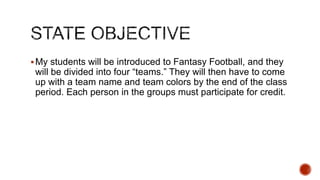  My students will be introduced to Fantasy Football, and they

will be divided into four “teams.” They will then have to come
up with a team name and team colors by the end of the class
period. Each person in the groups must participate for credit.

 