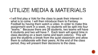  I will first play a Voki for the class to peak their interest in

what is to come. I will then introduce them to Fantasy
Football by having them watch a video. In order to make this
assignment work in a week, my students will be split into four
“teams.” Because there are 26 students, two teams will have
6 students and two will have 7. Each team will spend time in
class deciding on a team name and team color(s). This will
give the students a break from the quiet classroom and allow
them to collaborate with their peers. At the end of the class
period, they will present their decisions to the class.

 