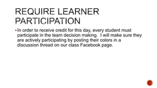  In order to receive credit for this day, every student must

participate in the team decision making. I will make sure they
are actively participating by posting their colors in a
discussion thread on our class Facebook page.

 