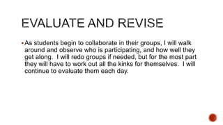  As students begin to collaborate in their groups, I will walk

around and observe who is participating, and how well they
get along. I will redo groups if needed, but for the most part
they will have to work out all the kinks for themselves. I will
continue to evaluate them each day.

 