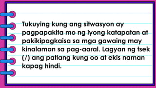 Tukuying kung ang sitwasyon ay
pagpapakita mo ng iyong katapatan at
pakikipagkaisa sa mga gawaing may
kinalaman sa pag-aaral. Lagyan ng tsek
(/) ang patlang kung oo at ekis naman
kapag hindi.
 